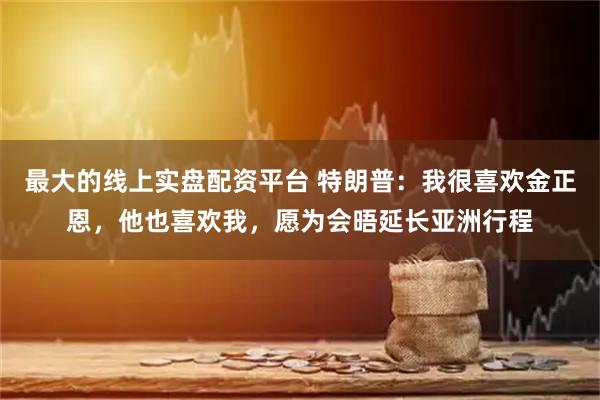 最大的线上实盘配资平台 特朗普：我很喜欢金正恩，他也喜欢我，愿为会晤延长亚洲行程