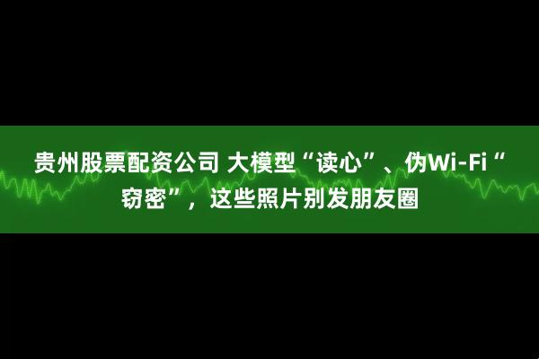 贵州股票配资公司 大模型“读心”、伪Wi-Fi“窃密”，这些照片别发朋友圈