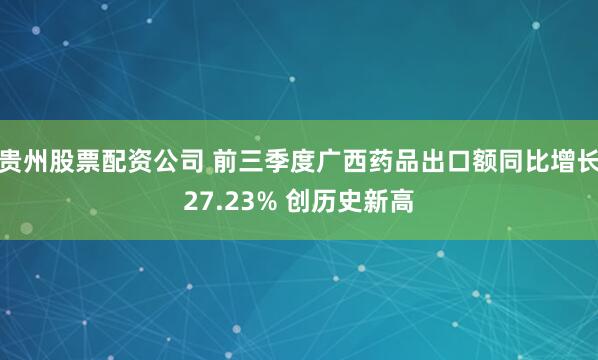 贵州股票配资公司 前三季度广西药品出口额同比增长27.23% 创历史新高