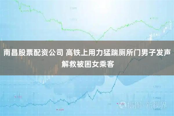 南昌股票配资公司 高铁上用力猛踹厕所门男子发声 解救被困女乘客