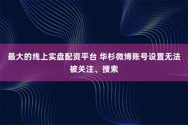 最大的线上实盘配资平台 华杉微博账号设置无法被关注、搜索