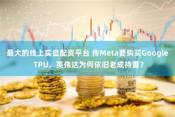 最大的线上实盘配资平台 传Meta要购买Google TPU，英伟达为何依旧老成持重？