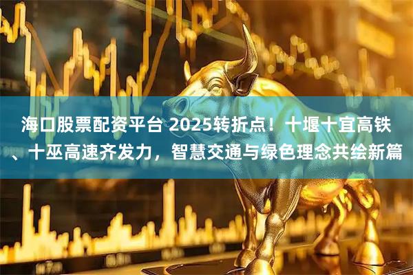 海口股票配资平台 2025转折点！十堰十宜高铁、十巫高速齐发力，智慧交通与绿色理念共绘新篇