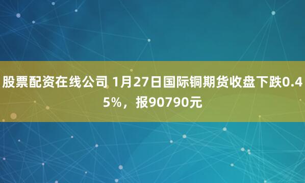 股票配资在线公司 1月27日国际铜期货收盘下跌0.45%，报90790元