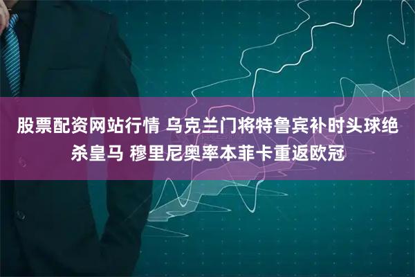 股票配资网站行情 乌克兰门将特鲁宾补时头球绝杀皇马 穆里尼奥率本菲卡重返欧冠
