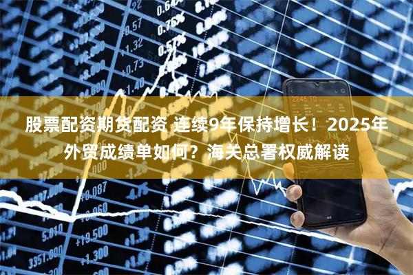 股票配资期货配资 连续9年保持增长！2025年外贸成绩单如何？海关总署权威解读