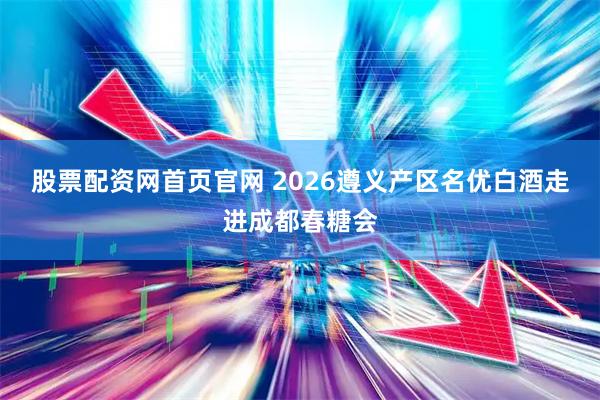 股票配资网首页官网 2026遵义产区名优白酒走进成都春糖会